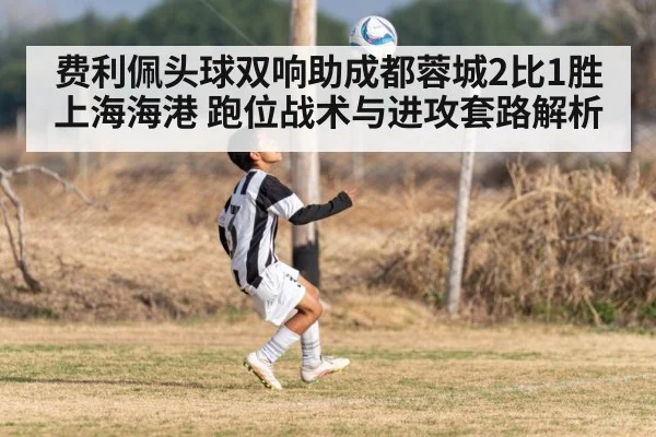 费利佩头球双响助成都蓉城2比1胜上海海港 跑位战术与进攻套路解析